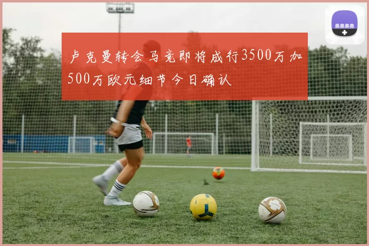 卢克曼转会马竞即将成行3500万加500万欧元细节今日确认