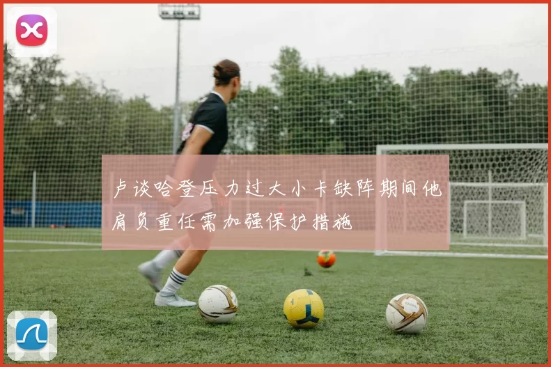 卢谈哈登压力过大小卡缺阵期间他肩负重任需加强保护措施