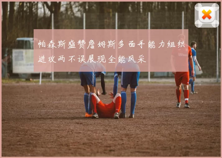 帕森斯盛赞詹姆斯多面手能力组织进攻两不误展现全能风采