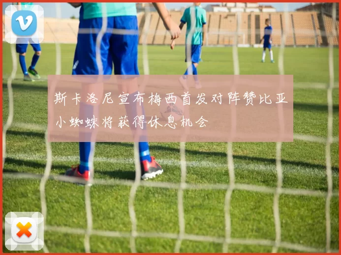 斯卡洛尼宣布梅西首发对阵赞比亚小蜘蛛将获得休息机会