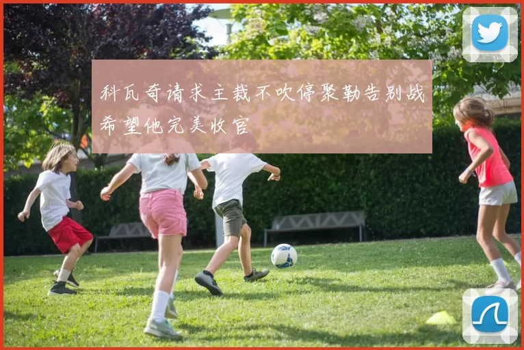 科瓦奇请求主裁不吹停聚勒告别战希望他完美收官