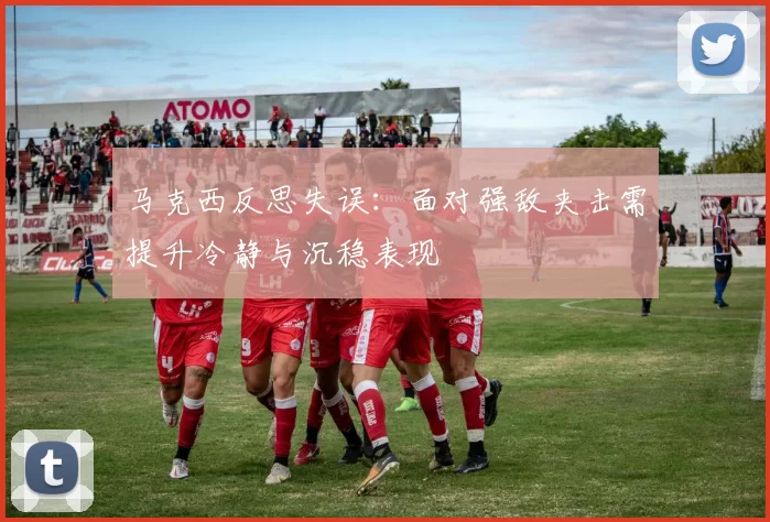 马克西反思失误：面对强敌夹击需提升冷静与沉稳表现