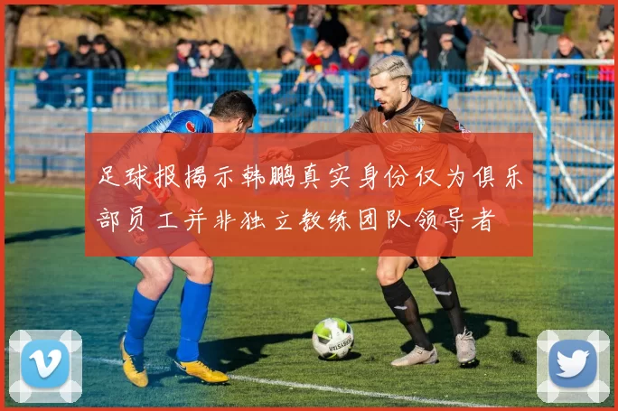足球报揭示韩鹏真实身份仅为俱乐部员工并非独立教练团队领导者