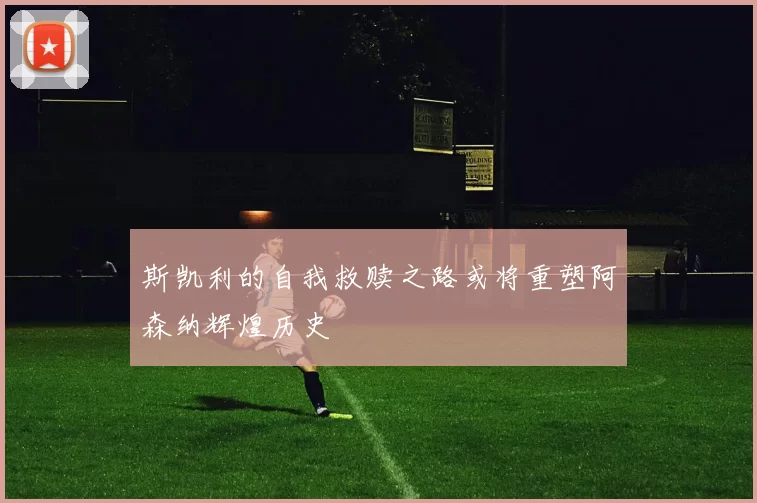斯凯利的自我救赎之路或将重塑阿森纳辉煌历史