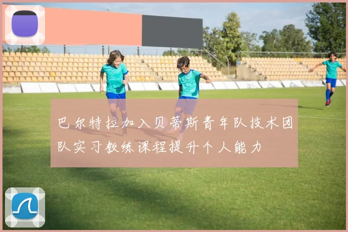 巴尔特拉加入贝蒂斯青年队技术团队实习教练课程提升个人能力