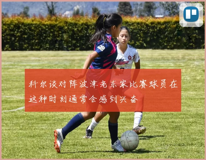 科尔谈对阵波津老东家比赛球员在这种时刻通常会感到兴奋
