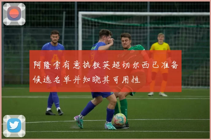 阿隆索有意执教英超切尔西已准备候选名单并知晓其可用性