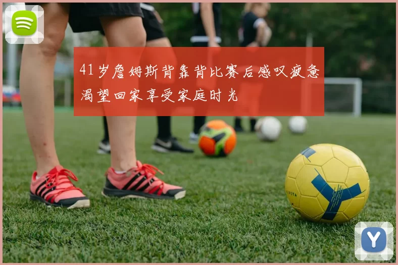 41岁詹姆斯背靠背比赛后感叹疲惫渴望回家享受家庭时光