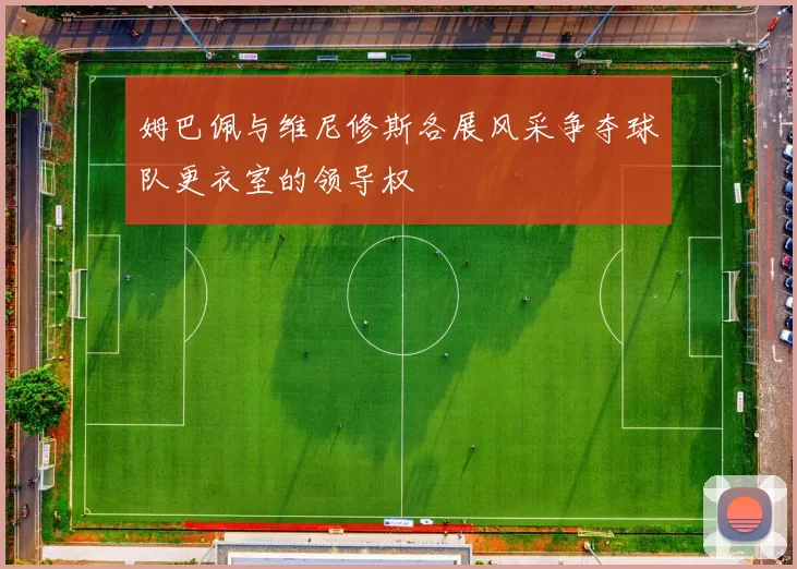 姆巴佩与维尼修斯各展风采争夺球队更衣室的领导权