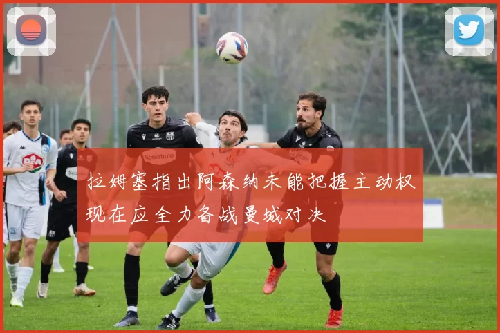拉姆塞指出阿森纳未能把握主动权现在应全力备战曼城对决