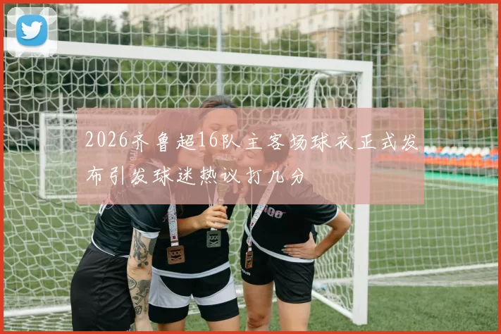 2026齐鲁超16队主客场球衣正式发布引发球迷热议打几分