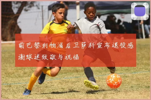 前巴黎利物浦后卫萨科宣布退役感谢球迷致敬与祝福