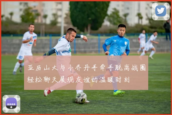 亚历山大与小乔丹手牵手脱离战圈轻松聊天展现友谊的温暖时刻
