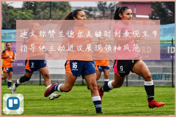 迪文称赞兰德尔关键时刻表现末节指导他主动进攻展现领袖风范